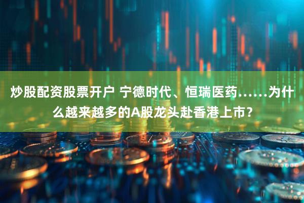 炒股配资股票开户 宁德时代、恒瑞医药……为什么越来越多的A股龙头赴香港上市？