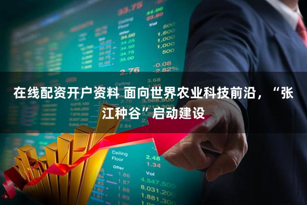 在线配资开户资料 面向世界农业科技前沿，“张江种谷”启动建设