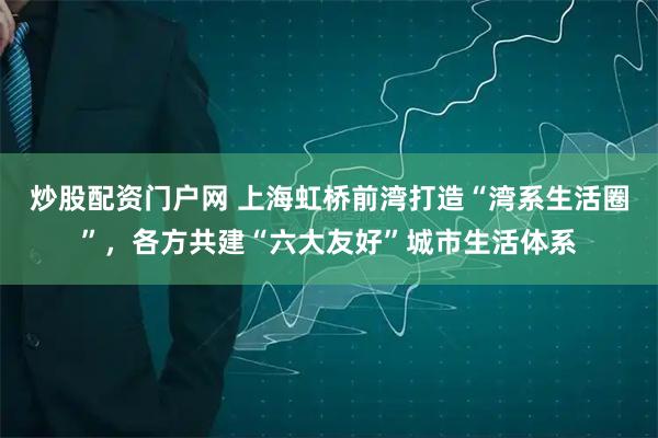 炒股配资门户网 上海虹桥前湾打造“湾系生活圈”，各方共建“六大友好”城市生活体系