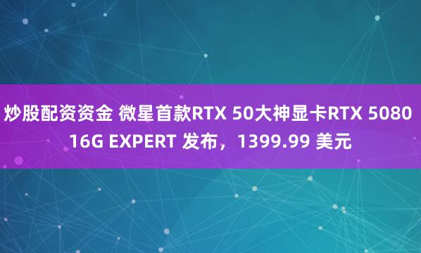 炒股配资资金 微星首款RTX 50大神显卡RTX 5080 16G EXPERT 发布，1399.99 美元