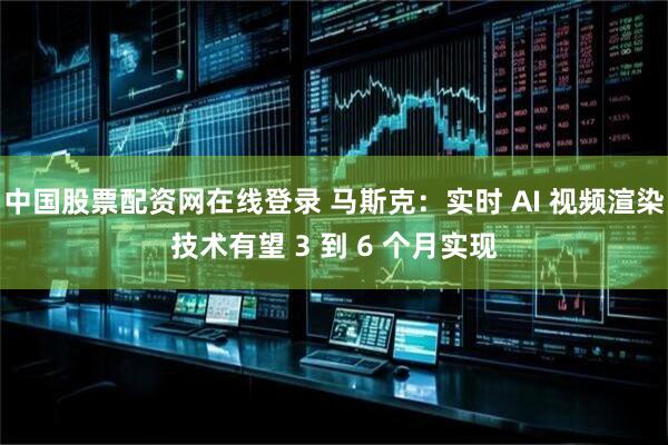 中国股票配资网在线登录 马斯克：实时 AI 视频渲染技术有望 3 到 6 个月实现