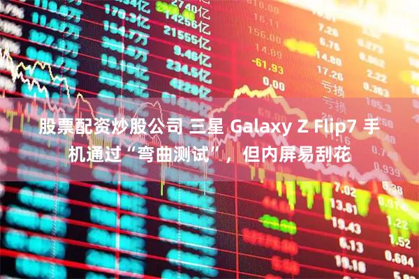 股票配资炒股公司 三星 Galaxy Z Flip7 手机通过“弯曲测试”，但内屏易刮花