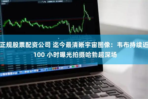 正规股票配资公司 迄今最清晰宇宙图像：韦布持续近 100 小时曝光拍摄哈勃超深场