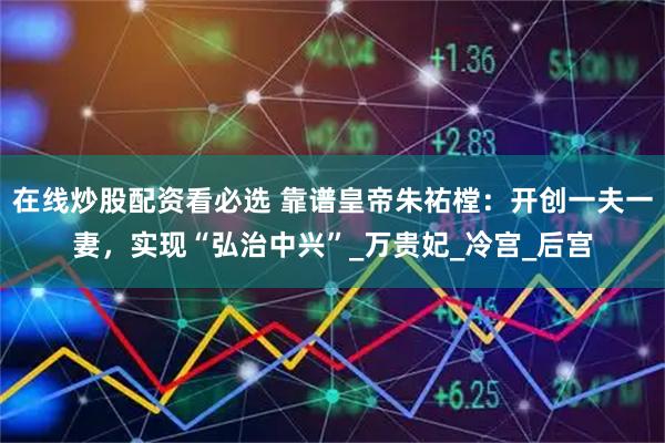 在线炒股配资看必选 靠谱皇帝朱祐樘：开创一夫一妻，实现“弘治中兴”_万贵妃_冷宫_后宫