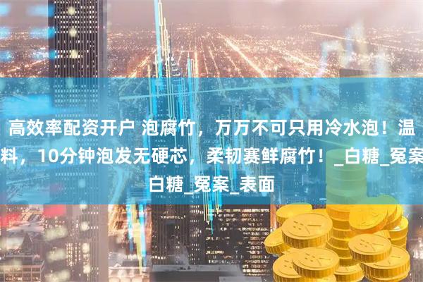 高效率配资开户 泡腐竹，万万不可只用冷水泡！温水加1料，10分钟泡发无硬芯，柔韧赛鲜腐竹！_白糖_冤案_表面