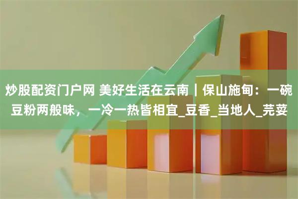 炒股配资门户网 美好生活在云南｜保山施甸：一碗豆粉两般味，一冷一热皆相宜_豆香_当地人_芫荽