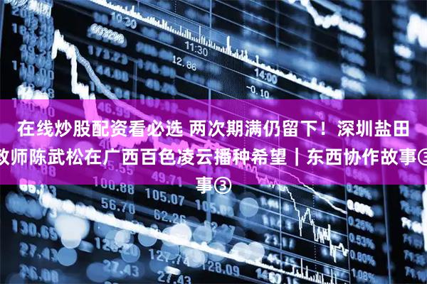 在线炒股配资看必选 两次期满仍留下！深圳盐田教师陈武松在广西百色凌云播种希望｜东西协作故事③