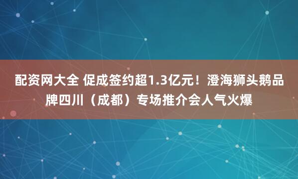 配资网大全 促成签约超1.3亿元！澄海狮头鹅品牌四川（成都）专场推介会人气火爆